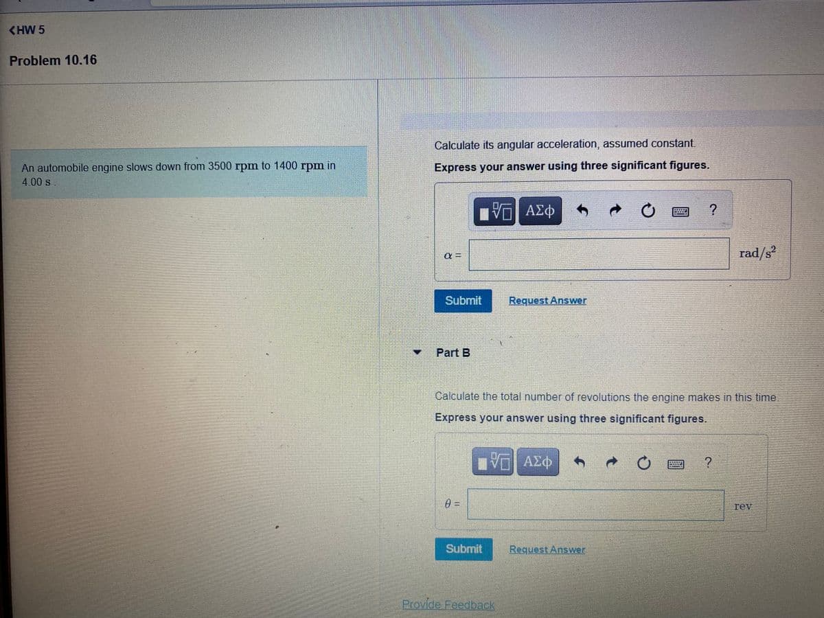 <HW 5
Problem 10.16
Calculate its angular acceleration, assumed constant.
An automobile engine slows down from 3500 rpm to 1400 rpm in
Express your answer using three significant figures.
4.00 s.
rad/s?
Submit
Request Answer
Part B
Calculate the total number of revolutions the engine makes in this time
Express your answer using three significant figures.
Πνα ΑΣφ
rev
Submit
Request Answer
Provide Feedback
