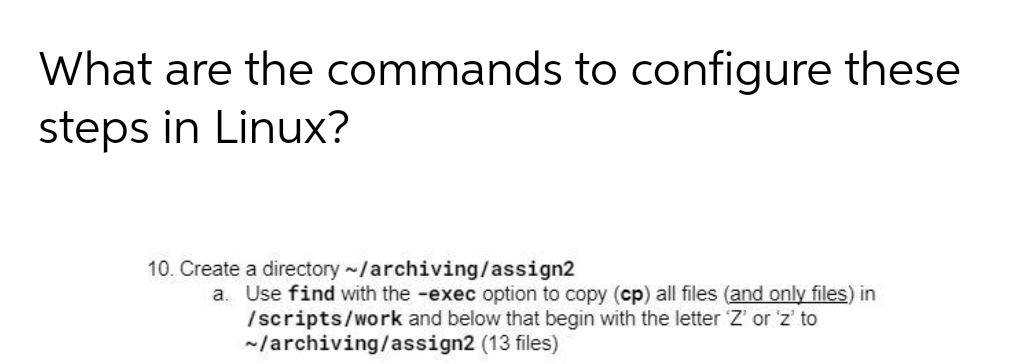 What are the commands to configure these
steps in Linux?
10. Create a directory ~/archiving/assign2
a. Use find with the -exec option to copy (cp) all files (and only files) in
/scripts/work and below that begin with the letter Z' or 'z' to
~/archiving/assign2 (13 files)
