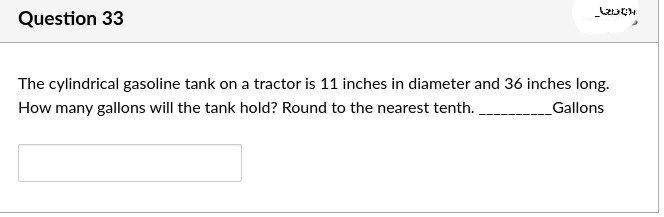 Question 33
(2004
The cylindrical gasoline tank on a tractor is 11 inches in diameter and 36 inches long.
How many gallons will the tank hold? Round to the nearest tenth.
Gallons