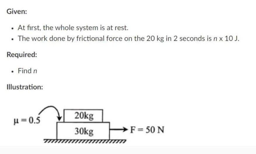 Given:
• At first, the whole system is at rest.
The work done by frictional force on the 20 kg in 2 seconds is n x 10 J.
Required:
. Find n
Illustration:
μ = 0.5
20kg
30kg
→F = 50 N