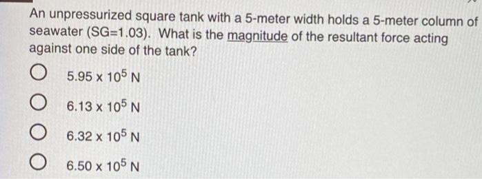 An unpressurized square tank with a 5-meter width holds a 5-meter column of
seawater (SG=1.03). What is the magnitude of the resultant force acting
against one side of the tank?
5.95 x 105 N
6.13 x 105 N
6.32 x 105 N
6.50 x 105 N