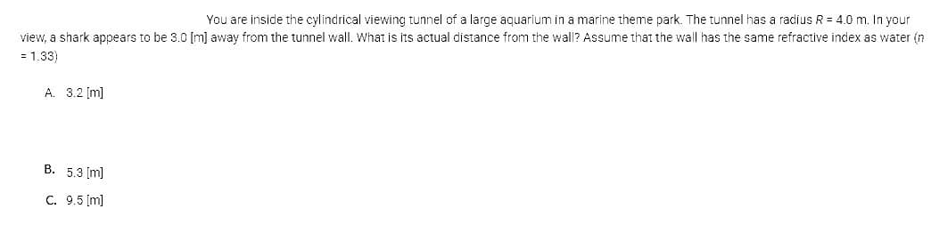 You are inside the cylindrical viewing tunnel of a large aquarium in a marine theme park. The tunnel has a radius R = 4.0 m. In your
view, a shark appears to be 3.0 [m] away from the tunnel wall. What is its actual distance from the wall? Assume that the wall has the same refractive index as water (n
= 1.33)
A. 3.2 [m]
B. 5.3 [m]
C. 9.5 [m]