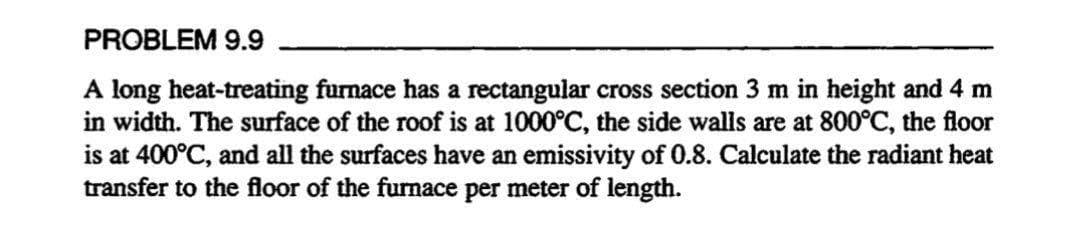 PROBLEM 9.9
A long heat-treating furnace has a rectangular cross section 3 m in height and 4 m
in width. The surface of the roof is at 1000°C, the side walls are at 800°C, the floor
is at 400°C, and all the surfaces have an emissivity of 0.8. Calculate the radiant heat
transfer to the floor of the furnace per meter of length.