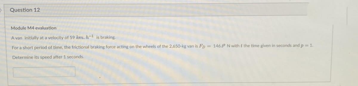 Question 12
Module M4 evaluation
A van initially at a velocity of 59 km. h-¹ is braking.
For a short period of time, the frictional braking force acting on the wheels of the 2,650-kg van is FD = 146.tP N with t the time given in seconds and p = 1.
Determine its speed after 1 seconds.