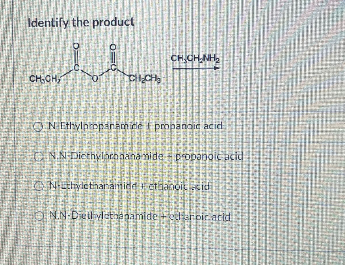 Identify the product
CHICHINH,
CH CH₂
CH2CH3
ON-Ethylpropanamide + propanoic acid
ON,N-Diethylpropanamide + propanoic acid
ON-Ethylethanamide + ethanoic acid
ON,N-Diethylethanamide + ethanoic acid