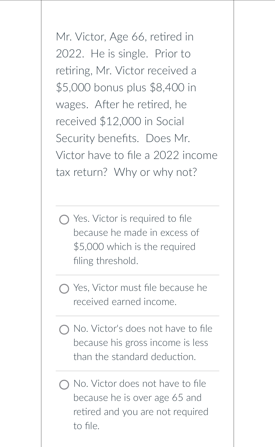 Mr. Victor, Age 66, retired in
2022. He is single. Prior to
retiring, Mr. Victor received a
$5,000 bonus plus $8,400 in
wages. After he retired, he
received $12,000 in Social
Security benefits. Does Mr.
Victor have to file a 2022 income
tax return? Why or why not?
Yes. Victor is required to file
because he made in excess of
$5,000 which is the required
filing threshold.
O Yes, Victor must file because he
received earned income.
No. Victor's does not have to file
because his gross income is less
than the standard deduction.
O No. Victor does not have to file
because he is over age 65 and
retired and you are not required
to file.