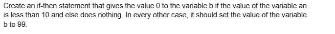 Create an if-then statement that gives the value 0 to the variable b if the value of the variable an
is less than 10 and else does nothing. In every other case, it should set the value of the variable
b to 99.