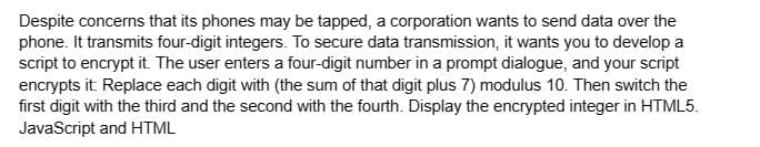 Despite concerns that its phones may be tapped, a corporation wants to send data over the
phone. It transmits four-digit integers. To secure data transmission, it wants you to develop a
script to encrypt it. The user enters a four-digit number in a prompt dialogue, and your script
encrypts it: Replace each digit with (the sum of that digit plus 7) modulus 10. Then switch the
first digit with the third and the second with the fourth. Display the encrypted integer in HTML5.
JavaScript and HTML