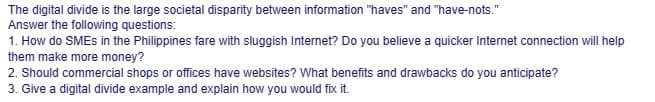 The digital divide is the large societal disparity between information "haves" and "have-nots."
Answer the following questions:
1. How do SMEs in the Philippines fare with sluggish Internet? Do you believe a quicker Internet connection will help
them make more money?
2. Should commercial shops or offices have websites? What benefits and drawbacks do you anticipate?
3. Give a digital divide example and explain how you would fix it.