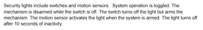 Security lights include switches and motion sensors. System operation is toggled. The
mechanism is disarmed while the switch is off. The switch turns off the light but arms the
mechanism. The motion sensor activates the light when the system is armed. The light turns off
after 10 seconds of inactivity.