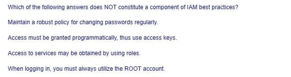 Which of the following answers does NOT constitute a component of IAM best practices?
Maintain a robust policy for changing passwords regularly.
Access must be granted programmatically, thus use access keys.
Access to services may be obtained by using roles.
When logging in, you must always utilize the ROOT account.