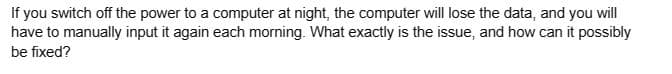 If you switch off the power to a computer at night, the computer will lose the data, and you will
have to manually input it again each morning. What exactly is the issue, and how can it possibly
be fixed?