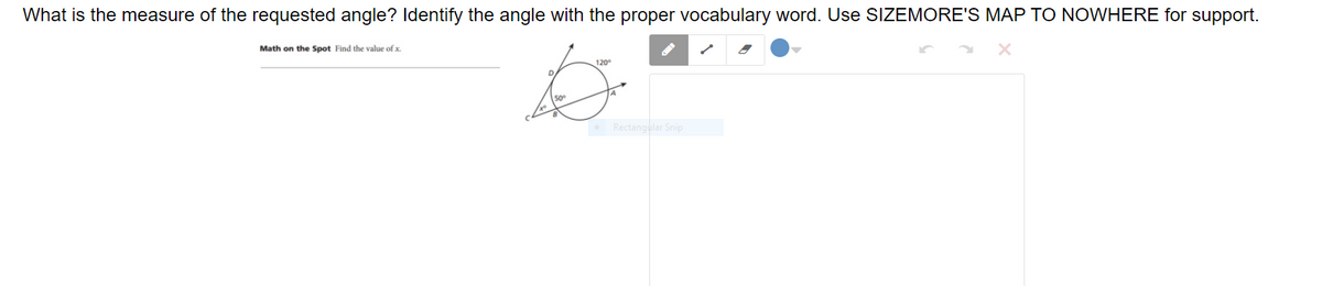 What is the measure of the requested angle? Identify the angle with the proper vocabulary word. Use SIZEMORE'S MAP TO NOWHERE for support.
Math on the Spot Find the value of x.
120°
50°
Rectangular Snip
