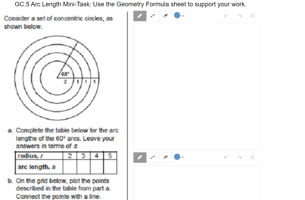 **GC.5 Arc Length Mini-Task: Use the Geometry Formula Sheet to Support Your Work**

Consider a set of concentric circles, as shown below.

*Image Description:*
A diagram shows concentric circles with a central angle of 60°. There is a radius line extending from the center to the circumference of the innermost circle, marked as 2.

**Tasks:**

a. Complete the table below for the arc lengths of the 60° arcs. Leave your answers in terms of π.

| Radius, r | 2 | 3 | 4 | 5 |
|-----------|---|---|---|---|
| Arc Length, s |   |   |   |   |

b. On the grid below, plot the points described in the table from part a. Connect the points with a line.

*Instructions:*
- Use the geometry formula sheet to calculate the arc length of each circle based on the given radii.
- Arc length formula: \( s = \frac{\theta}{360} \times 2\pi r \), where \( \theta \) is the central angle.