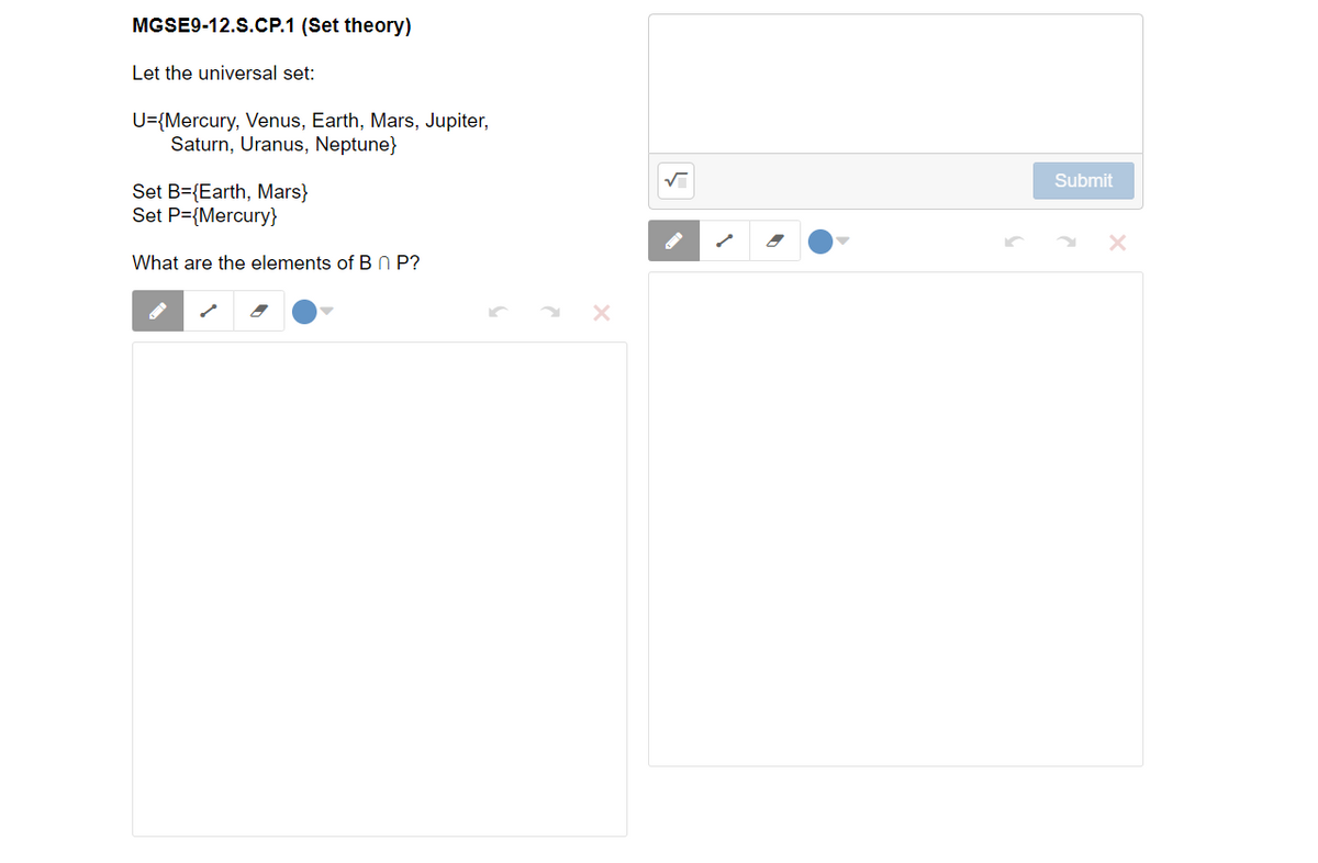 MGSE9-12.S.CP.1 (Set theory)
Let the universal set:
U={Mercury, Venus, Earth, Mars, Jupiter,
Saturn, Uranus, Neptune}
Submit
Set B={Earth, Mars}
Set P={Mercury}
What are the elements of B N P?
