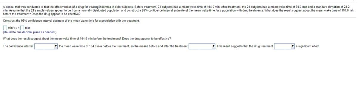 A clinical trial was conducted to test the effectiveness of a drug for treating insomnia in older subjects. Before treatment, 21 subjects had a mean wake time of 104.0 min. After treatment, the 21 subjects had a mean wake time of 94.3 min and a standard deviation of 23.2
min. Assume that the 21 sample values appear to be from a normally distributed population and construct a 99% confidence interval estimate of the mean wake time for a population with drug treatments. What does the result suggest about the mean wake time of 104.0 min
before the treatment? Does the drug appear to be effective?
Construct the 99% confidence interval estimate of the mean wake time for a population with the treatment.
O min < u<O min
(Round to one decimal place as needed.)
What does the result suggest about the mean wake time of 104.0 min before the treatment? Does the drug appear to be effective?
The confidence interval
V the mean wake time of 104.0 min before the treatment, so the means before and after the treatment
V This result suggests that the drug treatment
a significant effect.
