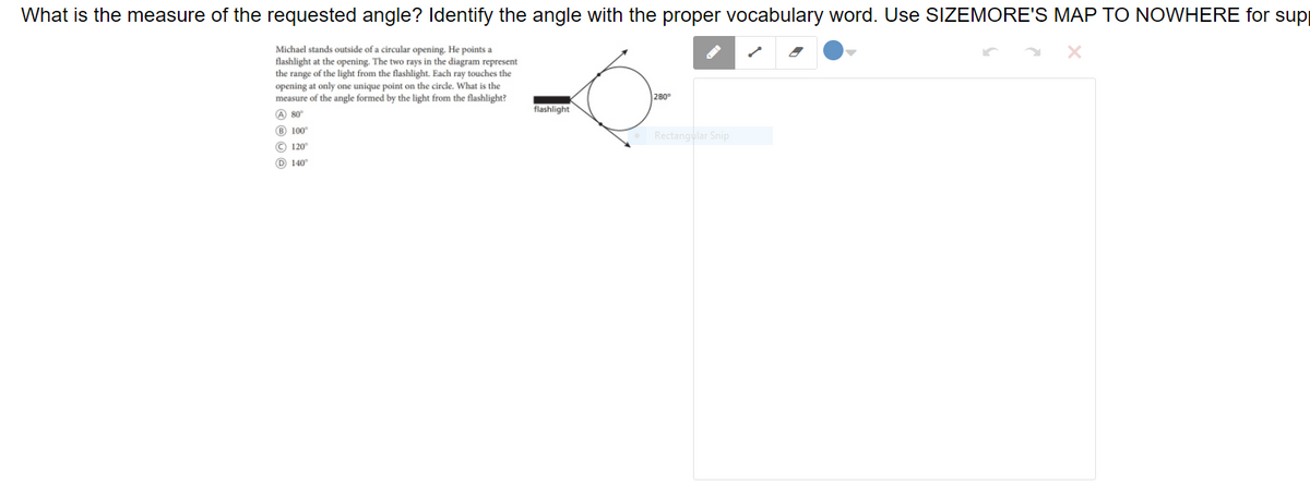What is the measure of the requested angle? Identify the angle with the proper vocabulary word. Use SIZEMORE'S MAP TO NOWHERE for sup
Michael stands outside of a circular opening. He points a
flashlight at the opening. The two rays in the diagram represent
the range of the light from the flashlight. Each ray touches the
opening at only one unique point on the circle. What is the
measure of the angle formed by the light from the flashlight?
280°
flashlight
A 80
® 100
Rectangular Snip
© 120
O 140"

