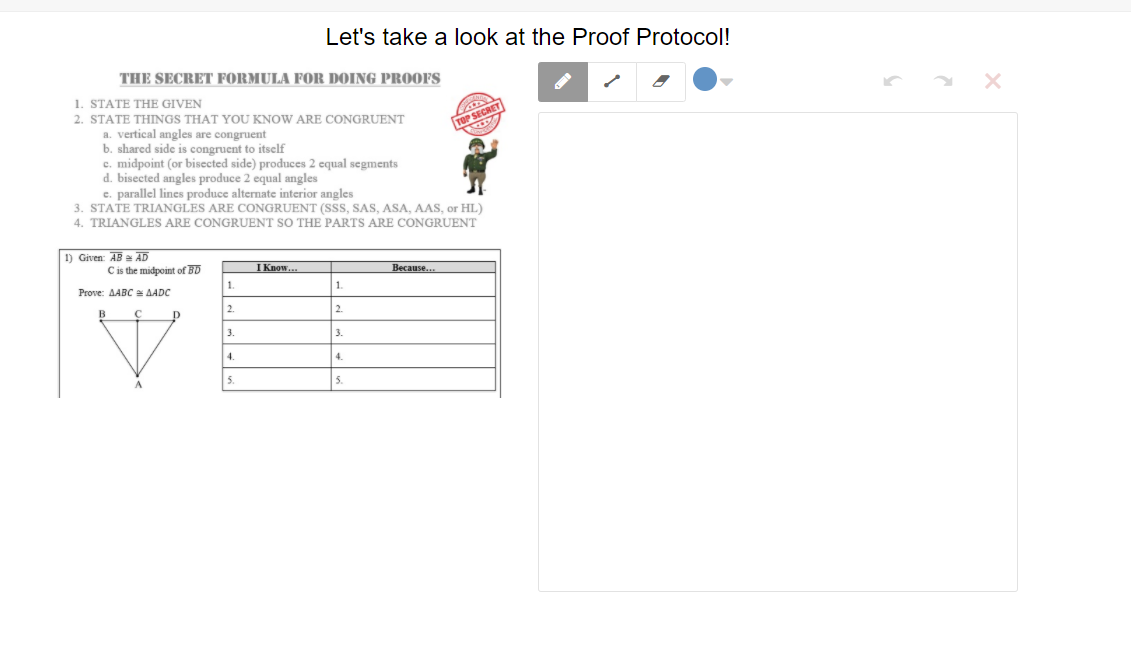 Let's take a look at the Proof Protocol!
THE SECRET FORMULA FOR DOING PROOFS
1. STATE THE GIVEN
2. STATE THINGS THAT YOU KNOW ARE CONGRUENT
TOP SECRET
a. vertical angles are congruent
b. shared side is congruent to itself
c. midpoint (or bisccted side) produces 2 cqual segments
d. bisected angles produce 2 equal angles
e. parallel lines produce alternate interior angles
3. STATE TRIANGLES ARE CONGRUENT (SSS, SAS, ASA, AAS, or HL)
4. TRIANGLES ARE CONGRUENT SO THE PARTS ARE CONGRUENT
1) Given: AB AD
Cis the midpoint of BD
I Know.
Because.
Prove: AABC AADC
1.
1.
2.
2.
3.
3.
4.
4.
5.
5.
