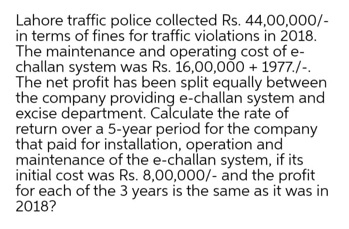 Lahore traffic police collected Rs. 44,00,000/-
in terms of fines for traffic violations in 2018.
The maintenance and operating cost of e-
challan system was Rs. 16,00,000 + 1977./-.
The net profit has been split equally between
the company providing e-challan system and
excise department. Calculate the rate of
return over a 5-year period for the company
that paid for installation, operation and
maintenance of the e-challan system, if its
initial cost was Rs. 8,00,000/- and the profit
for each of the 3 years is the same as it was in
2018?
