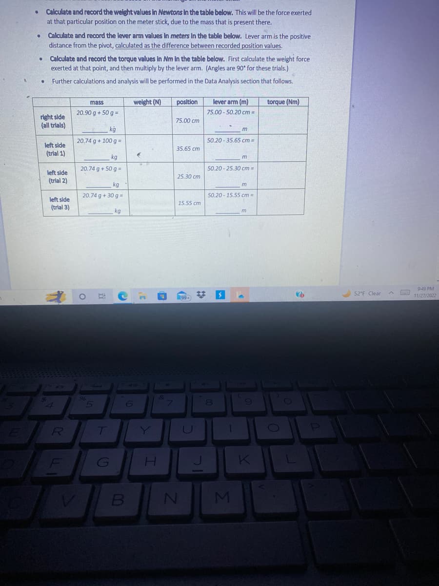 ●
Calculate and record the weight values in Newtons in the table below. This will be the force exerted
at that particular position on the meter stick, due to the mass that is present there.
●
Calculate and record the lever arm values in meters in the table below. Lever arm is the positive
distance from the pivot, calculated as the difference between recorded position values.
• Calculate and record the torque values in Nm in the table below. First calculate the weight force
exerted at that point, and then multiply by the lever arm. (Angles are 90° for these trials.)
Further calculations and analysis will be performed in the Data Analysis section that follows.
right side
(all trials)
left side
(trial 1)
left side
(trial 2)
left side
(trial 3)
4
O
R
F
mass
20.90 g + 50 g =
kg
20.74 g + 100 g =
kg
20.74 g + 50 g =
kg
20.74 g + 30 g =
O
96
5
T
G
kg
weight (N)
6
B
E
Y
&
H
7
position
75.00 cm
35.65 cm
25.30 cm
15.55 cm
N
99+
U
#
lever arm (m)
75.00-50.20 cm =
50.20-35.65 cm =
m
50.20-25.30 cm =
8
m
50.20-15.55 cm =
1
m
M
m
9
K
torque (Nm)
O
O
?b
52°F Clear
9:49 PM
11/27/2022