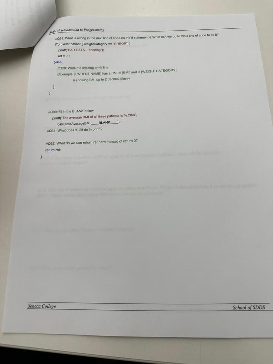 }
SEP101 Introduction to Programming
//Q28: What is wrong in the next line of code (in the if statement)? What can we do to //this line of code to fix it?
if(provider.patient[i].weightCategory == "ERROR"){
printf("BAD DATA... aborting");
ret = -1;
}
}else{
}
//Q29: Write the missing printf line.
//Example: [PATIENT NAME] has a BMI of (BMI) and is [WEIGHTCATEGORY]
// showing BMI up to 2 decimal places
//Q30: fill in the BLANK below.
printf("The average BMI of all three patients is %.2f\n",
calculateAverageBMI(
BLANK )):
//Q31: What does %.2lf do in printf?
//Q32: What do we use return ret here instead of return 0?
return ret;
Seneca College
be
School of SDDS