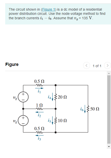 The circuit shown in (Figure 1) is a dc model of a residential
power distribution circuit. Use the node-voltage method to find
the branch currents ₁-6. Assume that v = 135 V.
Figure
Vg
Ug
0.5 Ω
ww
1Ω
iz
0.5 Ω
www
is
€ 20 Ω
100 Ω
1 of 1
i6 50 n