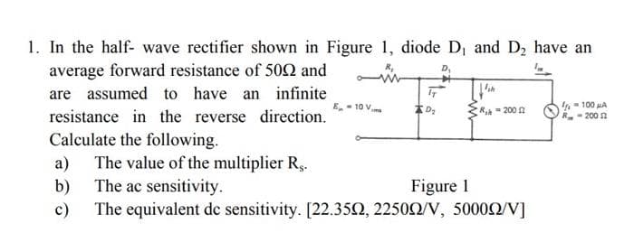 1. In the half- wave rectifier shown in Figure 1, diode D₁ and D₂ have an
average forward resistance of 500 and
are assumed to have an infinite
resistance in the reverse direction.
Calculate the following.
a)
b)
c)
E-10 V
D₂
Ish
R-2002
The value of the multiplier R...
The ac sensitivity.
Figure 1
The equivalent de sensitivity. [22.35Ω, 2250Ω/V, 5000Ω/V]
- 100 μA
R-2002