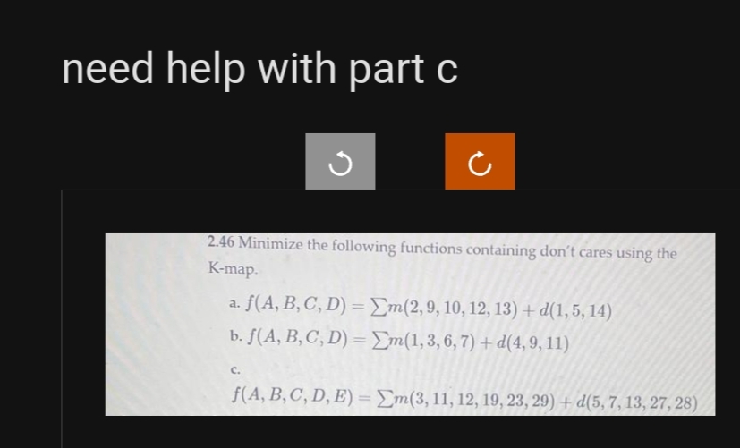 need help with part c
2.46 Minimize the following functions containing don't cares using the
K-map.
a. f(A, B, C, D) = Em(2, 9, 10, 12, 13) + d(1,5, 14)
b. f(A, B, C, D) =
m(1,3,6,7) + d(4, 9, 11)
C.
f(A, B, C, D, E) = m(3, 11, 12, 19, 23, 29) + d(5, 7, 13, 27, 28)