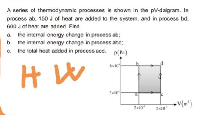 A series of thermodynamic processes is shown in the pV-daigram. In
process ab, 150 J of heat are added to the system, and in process bd,
600 J of heat are added. Find
the internal energy change in process ab;
the internal energy change in process abd;
the total heat added in process acd.
P(Pa)
8x10
3x10
• V(m°)
2x10
5x10
