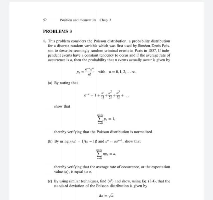 1. This problem considers the Poisson distribution, a probability distribution
for a discrete random variable which was first used by Siméon-Denis Pois-
son to describe seemingly random criminal events in Paris in 1837. If inde-
pendent events have a constant tendency to occur and if the average rate of
occurrence is a, then the probability that n events actually occur is given by
with n=0,1,2.oc.
(a) By noting that
e* =1+++
show that
thereby verifying that the Poisson distribution is normalized.
(b) By using n/n! = 1/(n-1) and a = ad-, show that
np, = a,
thereby verifying that the average rate of occurrence, or the expectation
value (m), is equal to a.
(c) By using similar techniques, find (n) and show, using Eq. (3.4), that the
