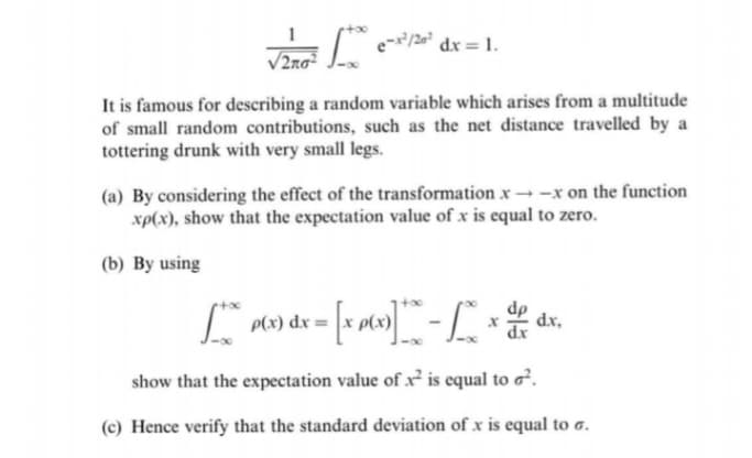 dx 1.
/2no²
It is famous for describing a random variable which arises from a multitude
of small random contributions, such as the net distance travelled by a
tottering drunk with very small legs.
(a) By considering the effect of the transformation x -x on the function
xp(x), show that the expectation value of x is equal to zero.
(b) By using
P(x) dx=
dx,
show that the expectation value of x is equal to o².
(c) Hence verify that the standard deviation of x is equal to a.
