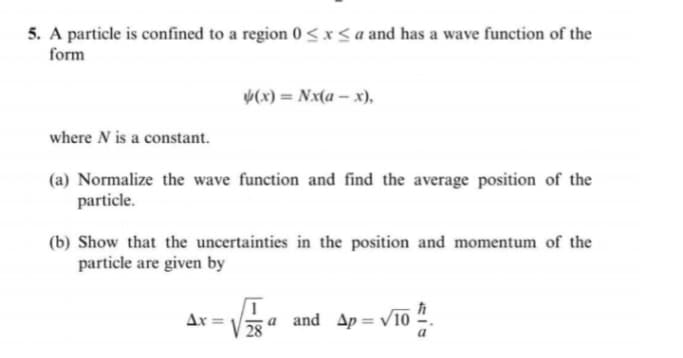 5. A particle is confined to a region 0 <*< a and has a wave function of the
form
V(x) = Nx(a – x),
where N is a constant.
(a) Normalize the wave function and find the average position of the
particle.
(b) Show that the uncertainties in the position and momentum of the
particle are given by
Ar =
a.
28
and Ap = V10
