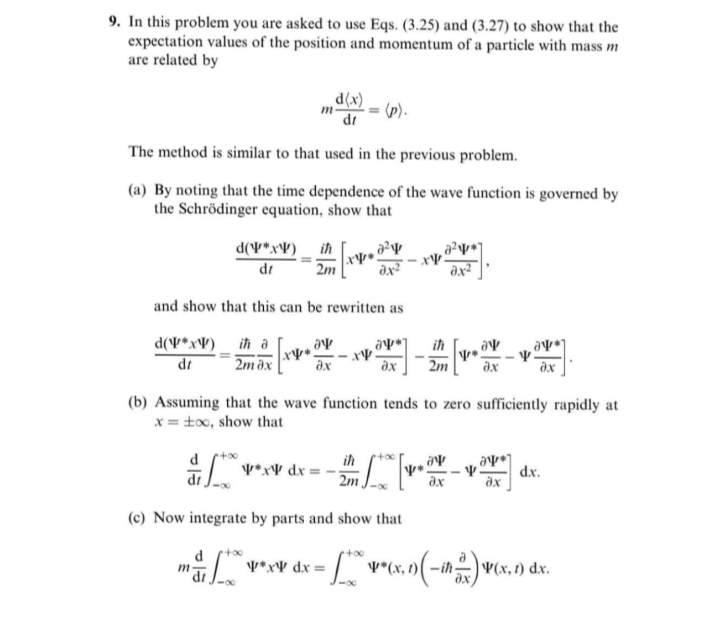 9. In this problem you are asked to use Eqs. (3.25) and (3.27) to show that the
expectation values of the position and momentum of a particle with mass m
are related by
(x)p"
dr
The method is similar to that used in the previous problem.
(a) By noting that the time dependence of the wave function is governed by
the Schrödinger equation, show that
d(V*x¥) _ ih
dr
2m
and show that this can be rewritten as
d(V*xV)_ ih a
ih
di
2m dx
ax
ax
2m
(b) Assuming that the wave function tends to zero sufficiently rapidly at
x = tox, show that
ih
V*xV dx
dx.
2m
ax
(c) Now integrate by parts and show that
m
d
V*(x, 1)( –ih -
x,n(-ih)vcx, o) dx.
V*x¥ dx =
