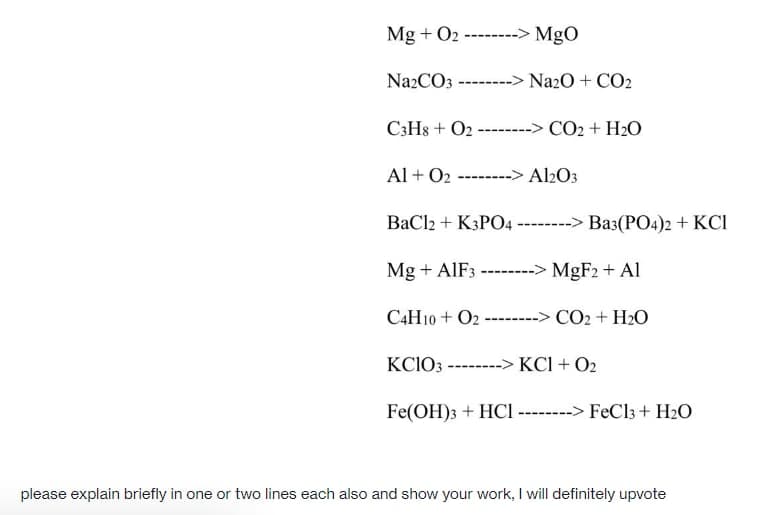 Mg + O2 -------> MgO
Na2CO3 -------> Na2O + CO2
C3H8 + O2 ---
CO2 + H2O
Al + O2 ------> Al2O3
ВаClz + KsPO4 ------> Ваз(РО4)2 + KCI
Mg + AIF3 -------> MGF2 + Al
C4H10 + O2 --------> CO2 + H2O
KCIO3 ------
KCI + O2
Fe(OH)3 + HCI -----> FeCl3 + H2O
please explain briefly in one or two lines each also and show your work, I will definitely upvote
