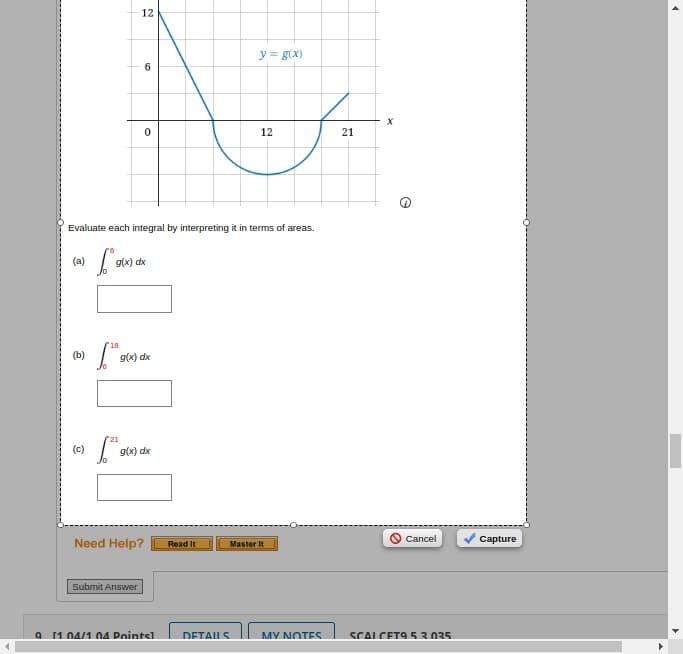 12
6
y = g(x)
N
0
12
Evaluate each integral by interpreting it in terms of areas.
(a)
g(x) dx
(b)
Log(x)
g(x) dx
(c)
21
Log(x) dx
21
x
A
Need Help?
>Cancel
Capture
Read It
Master It
Submit Answer
9 11 04/1 04 Points1
DETAILS
MY NOTES
SCALCET9 5.3.035