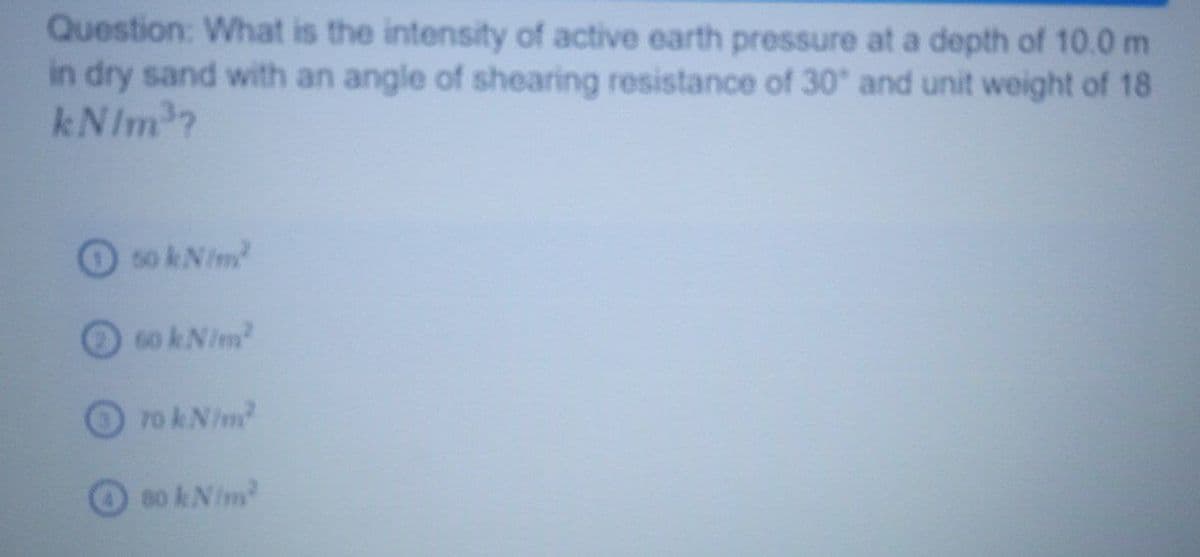 Question: What is the intensity of active earth pressure at a depth of 10.0 m
in dry sand with an angle of shearing resistance of 30 and unit weight of 18
kNIm?
50 kNim
6o kNim
70 k Nim?
80 kNim
