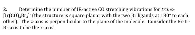 2.
Determine the number of IR-active CO stretching vibrations for trans-
[Ir(CO),Br] (the structure is square planar with the two Br ligands at 180° to each
other). The z-axis is perpendicular to the plane of the molecule. Consider the Br-Ir-
Br axis to be the x-axis.
