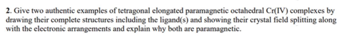 2. Give two authentic examples of tetragonal elongated paramagnetic octahedral Cr(IV) complexes by
drawing their complete structures including the ligand(s) and showing their crystal field splitting along
with the electronic arrangements and explain why both are paramagnetic.
