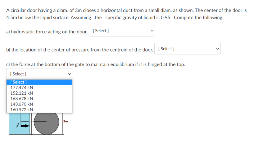 A circular door having a diam. of 3m closes a horizontal duct from a small diam. as shown. The center of the door is
4.5m below the liquid surface. Assuming the specific gravity of liquid is 0.95. Compute the following:
a) hydrostatic force acting on the door, (Select]
b) the location of the center of pressure from the centroid of the door, [Select]
c) the force at the bottom of the gate to maintain equilibrium if it is hinged at the top.
( Select )
[ Select]
177.474 kN
152.121 kN
168.678 kN
143.670 kN
160.572 kN
3m
