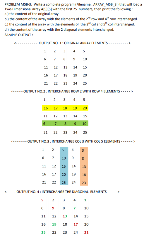 PROBLEM M5B-3: Write a complete program (Filename : ARRAY_M5B_3 ) that will load a
Two-Dimensional array A[5][5] with the first 25 numbers, then print the following :
a.) the content of the original array
b.) the content of the array with the elements of the 2nd row and 4th row interchanged.
c.) the content of the array with the elements of the 3d col and 5h col interchanged.
d.) the content of the array with the 2 diagonal elements interchanged.
SAMPLE OUTPUT :
OUTPUT NO. 1: ORIGINAL ARRAY ELEMENTS -
1
2
3
4
5
6.
7
8
9.
10
11
12
13
14
15
16
17
18
19
20
21
22
23
24
25
<----- OUTPUT NO.2 : INTERCHANGE ROW 2 WITH ROW 4 ELEMENTS
--->
1 2 3 4 5
16
17
18
19
20
11
12
13
14
15
6
7
8
10
21
22
23
24 25
<---...- OUTPUT NO.3 : INTERCHANGE COL 3 WITH COL 5 ELEMENTS
1
2
5
4
3
6.
7
10
9.
8
11
12
15
14
13
16
17
20
19
18
21
22
25
24
23
<----- OUTPUT NO. 4: INTERCHANGE THE DIAGONAL ELEMENTS ----->
4
1
9
8.
7
10
11
12
13
14
15
16
19
18
17
20
25
22
23
24
21
2.
