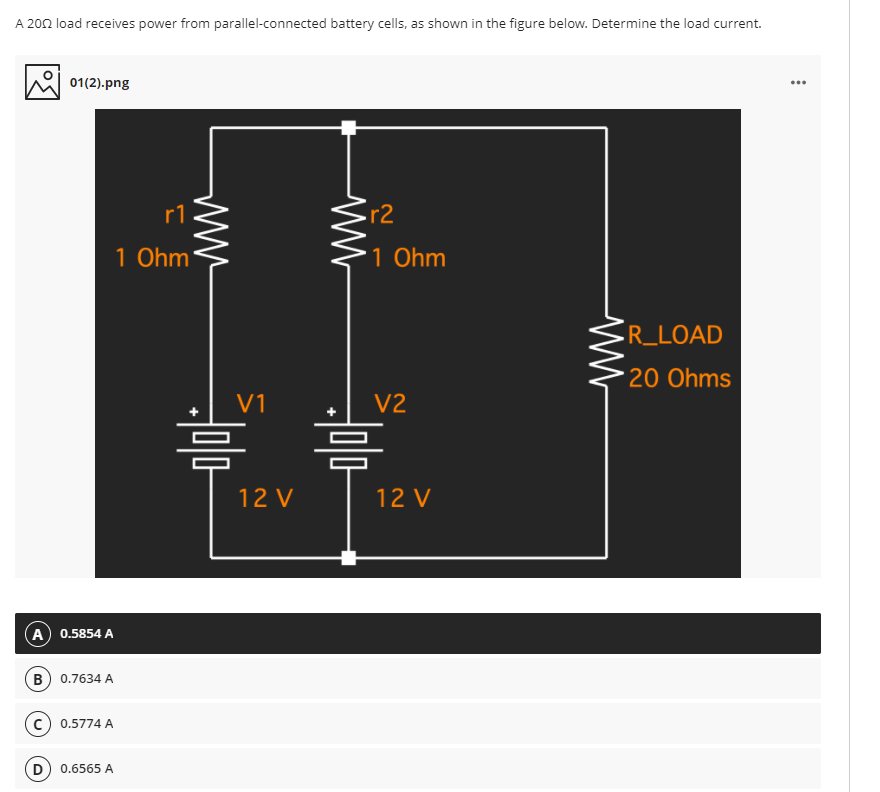 A 202 load receives power from parallel-connected battery cells, as shown in the figure below. Determine the load current.
01(2).png
r1
r2
1 Ohm
1 Ohm
-R_LOAD
20 Ohms
V1
V2
12 V
12 V
A) 0.5854 A
B) 0.7634 A
c) 0.5774 A
D) 0.6565 A
ww
