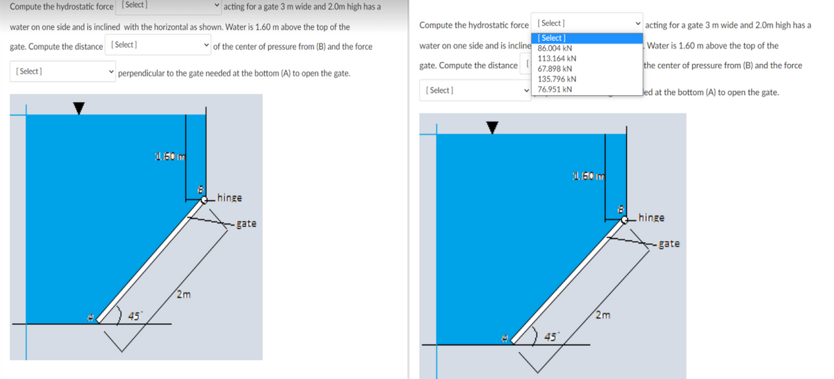 Compute the hydrostatic force [Select ]
v acting for a gate 3 m wide and 2.0m high has a
Compute the hydrostatic force ( Select ]
(Select]
water on one side and is incline 86.004 kN
water on one side and is inclined with the horizontal as shown. Water is 1.60 m above the top of the
v acting for a gate 3 m wide and 2.0m high has a
gate. Compute the distance (Select ]
of the center of pressure from (B) and the force
Water is 1.60 m above the top of the
113.164 kN
gate. Compute the distance
the center of pressure from (B) and the force
[ Select]
v perpendicular to the gate needed at the bottom (A) to open the gate.
67.898 kN
135.796 kN
( Select]
76.951 kN
Jed at the bottom (A) to open the gate.
hinge
hinge
- gate
gate
2m
45
2m
45
