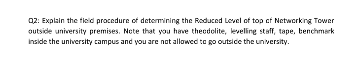 Q2: Explain the field procedure of determining the Reduced Level of top of Networking Tower
outside university premises. Note that you have theodolite, levelling staff, tape, benchmark
inside the university campus and you are not allowed to go outside the university.
