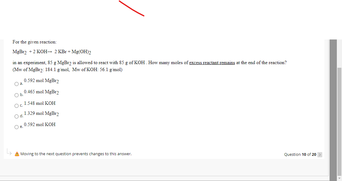 For the given reaction:
MGB12 +2 KOH→ 2 KBr + Mg(OH)2
in an experiment, 85 g MgBr2 is allowed to react with 85 g of KOH. How many moles of excess reactant remains at the end of the reaction?
(Mw of MgBr2: 184.1 g/mol, Mw of KOH: 56.1 g/mol)
0.592 mol MgBr2
Oa.
0.465 mol MgBr2
Ob.
1.548 mol KOH
Oc.
1.329 mol MgBr2
Od.
0.592 mol KOH
Oe.
A Moving to the next question prevents changes to this answer.
Question 10 of 20
