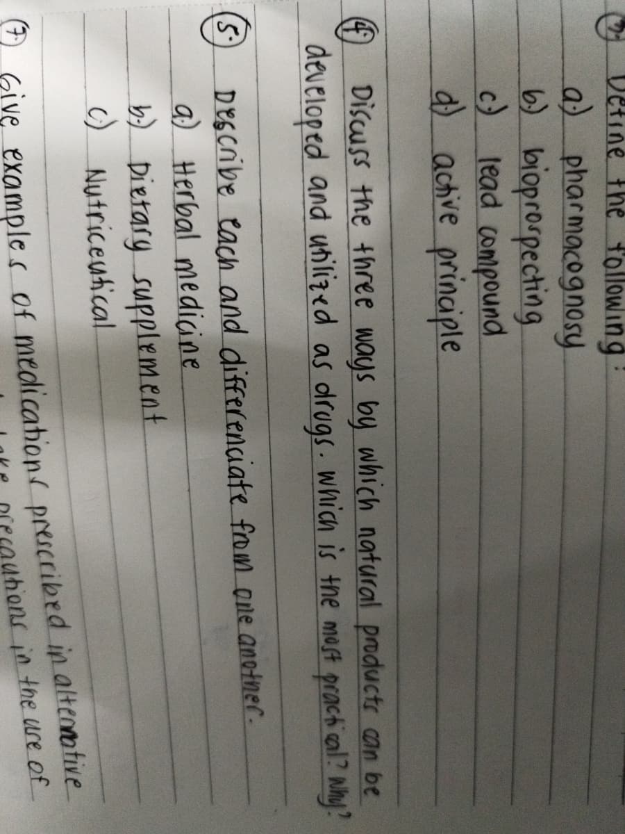 Define the following
a) pharmacognosy.
6) bioprospecting
c) lead compound
d) active principle
4 Discuss the three ways by which natural products can be
developed and utilized as drugs. which is the most practical? Why?
(5.) Describe each and differenciate from one another.
a) Herbal medicine
b) Dietary supplement
c) Nutriceutical
Give examples of medications prescribed in alternative
utions in the use of