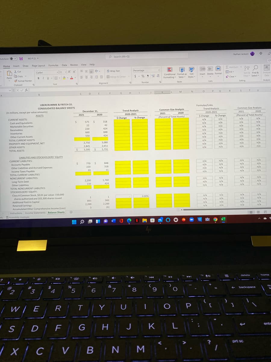 Nathan Jackson
P Search (Alt+ Q)
AutoSave Oon H
M3 P (2)
Page Layout Formulas Data Review View Help
5 Autosum - Ay O
Home
Insert Draw
X cut
- 11 - A A
8 Wrap Text
Percentage
E Fill
Calibri
Sort & Find &
Analyze
Conditional Format as
Formatting Table Styles
Cell
Insert Delete Format
$ - % > 8 48
Filter Select
Data
LG Copy
E Merge & Center
O Clear
Paste
BIUv
S Format Painter
Celis
Editing
Analyuis
Number
Styles
Alignment
Font
Cipboard
P
R.
K.
D
E
F
G
H
A
Formulas/Links
Trend Analysis
2020-2021
UBERCRUMMIE & FRITCH CO.
Common-Size Analysis
2020
(Percent of Total Assets)
n/a
CONSOLIDATED BALANCE SHEETS
Common-Size Analysis
December 31,
Trend Analysis
2021
(In millions, except par value amounts)
ASSETS
2021
2020
2021
2020
2020-2021
$ Change
n/a
n/a
% Change
n/a
n/a
$ Change
(Percent of Total Assets)
% Change
n/a
CURRENT ASSETS:
575
318
n/a
n/a
Cash and Equivalents
Marketable Securities
22
42
n/a
n/a
n/a
n/a
220
424
n/a
n/a
n/a
n/a
n/a
n/a
n/a
n/a
n/a
Receivables
660
848
n/a
n/a
Inventories
424
n/a
n/a
n/a
n/a
550
n/a
Other Current Assets
TOTAL CURRENT ASSETS
n/a
n/a
2,750
3,080
n/a
n/a
n/a
PROPERTY AND EQUIPMENT, NET
n/a
2,845
2,651
n/a
OTHER ASSETS
n/a
5,595
5,731
TOTAL ASSETS
LIABILITIES AND STOCKHOLDERS' EQUITY
n/a
n/a
n/a
CURRENT LIABILITIES:
Accounts Payable
Other Liabilities and Accrued Expenses
Income Taxes Payable
n/a
n/a
n/a
n/a
n/a
770
848
n/a
n/a
n/a
n/a
220
318
n/a
n/a
n/a
33
11
n/a
TOTAL CURRENT LIABILITIES
n/a
n/a
n/a
n/a
n/a
n/a
n/a
n/a
n/a
n/a
n/a
n/a
NONCURRENT LIABILITIES:
2,200
1,760
Long-Term Debt
Other Liabilities
110
424
TOTAL NONCURRENT LIABILITIES
STOCKHOLDERS' EQUITY:
Class A Common Stock, $0.01 par value: 150,000
shares authorized and 103,300 shares issued
Additional Paid-In Capital
Retained Earnings
Accumulated Other Comprehensive Income (Loss)
n/a
n/a
0.00%
n/a
n/a
n/a
n/a
n/a
n/a
893
900
/a
n/a
n/a
n/a
n/a
2.200
2,200
n/a
n/a
n/a
3.
(6)
|画 ■ 四
Instructions Income Statements Balance Sheets
dy Accessibility Investigate
delete
home
-
#
&
backspace
3.
6
7.
6.
{
/ W/ E
R
Y
U
P
erte
S D
G
H
J
K
L
prt sc
/x/CV B NM
