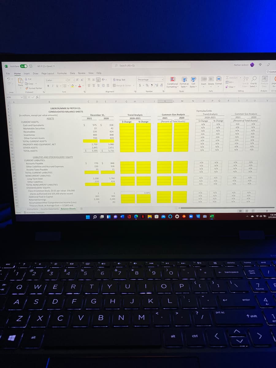 O
AutoSave On
O
M3 P (2) - Saved
P Search (Alt+Q)
Nathan Jackson
PComm
Fle
Home
Insert Draw
Page Layout Formulas
Data
Review View Help
E Autosum
X Cut
Copy
Calibri
- 11 - A A
22 Wrap Text
Percentage
2.
Sort & Find &
Analyze
Jaspe
for
Conditional Format as Cell
Insert Delete Format
EEEE E E Merge & Center
$- % > 8 8
Paste
BIU-
Formatting Table Styles
O Clear
Fiter Select
Data
Format Painter
Alignment
Number
Styles
Cells
Edioing
Analysis
CCI Le
Font
Undo
Cipboard
K39
E
H I
J K
P.
R
D
M
A
UBERCRUMMIE & FRITCH CO.
CONSOLIDATED BALANCE SHEETS
Formulas/Links
December 31,
Trend Analysis
Common-Size Analysis
Trend Analysis
Common-Size Analysis
(In millions, except par value amounts)
ASSETS
6.
2020
(Percent of Total Assets)
2021
2020-2021
S Change
n/a
7.
2021
2020
2020-2021
2021
2020
S Change
% Change
(Percent of Total Assets)
% Change
n/a
CURRENT ASSETS:
n/a
n/a
n/a
nya
Cash and Equivalents
575
318
n/a
rya
n/a
n/a
10
Marketable Securities
22
42
n/a
r/a
n/a
11
Receivables
220
424
n/a
n/a
12
Inventories
660
848
n/a
n/a
n/a
r/a
n/a
13
Other Current Assets
550
424
n/a
n/a
n/a
14
TOTAL CURRENT ASSETS
n/a
n/a
n/a
n/a
15
PROPERTY AND EQUIPMENT, NET
2,750
3,080
pla
n/a
n/a
16
OTHER ASSETS
2,845
2,651
n/a
TOTAL ASSETS
n/a
n/a
n/a
17
5,595
5,731
18
LIABILITIES AND STOCKHOLDERS EQUITY
19
20
CURRENT LIABILITIES:
n/a
n/a
n/a
n/a
n/a
770 S
n/a
n/a
Accounts Payable
Other Liabilities and Accrued Expenses
Income Taxes Payable
TOTAL CURRENT LIABILITIES
NONCURRENT LIABILITIES:
Long-Term Debt
21
848
220
318
r/a
n/a
22
n/a
23
24
33
11
n/a
n/a
n/a
n/a
25
n/a
a
n/a
n/a
n/a
n/a
n/a
n/a
a
2,200
1,760
n/a
26
n/a
/a
110
424
Other Liabilities
TOTAL NONCURRENT LIABLITIES
STOCKHOLDERS' EQUITY:
Class A Common Stock, $0.01 par value: 150,000
shares authorized and 103,300 shares issued
27
28
29
30
1
n/a
n/a
0.00%
n/a
n/a
n/a
31
n/a
nya
n/a
n/a
893
900
n/a
12
Additional Paid-in Capital
32
33
2,200
2.200
nya
n/a
Retained Earnings
Accumulated Other Comprehensive Income (Loss)
(6)
n/a
n/a
34
35
Treasury Stock, at Average Cost -17,662 and
Instructions Income Statements Balance Sheets O
|開 圖巴
Ready
Accessibility investigate
132 AF
2/17/202
BA
delete
home
end
esc
&
Tum
2
3
5
8
backspace
4
6
Vock
{
Q
W IE
R
Y
P
home
G
J
4
enter
D
prt sc
Z X C || V
N M
* shift
alt
ctri
alt
