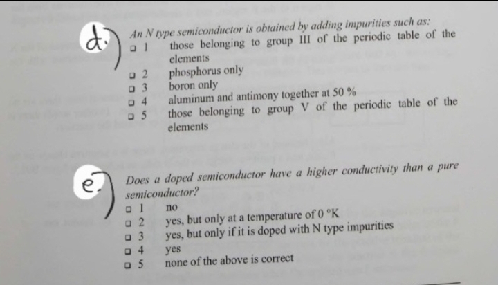 di
e.
al
An N type semiconductor is obtained by adding impurities such as:
those belonging to group III of the periodic table of the
elements
phosphorus only
a 2
a 3
04
a 5
Does a doped semiconductor have a higher conductivity than a pure
semiconductor?
ום
□ 2
3
4
boron only
aluminum and antimony together at 50%
those belonging to group V of the periodic table of the
elements
□ 5
no
yes, but only at a temperature of 0 °K
yes, but only if it is doped with N type impurities
yes
none of the above is correct