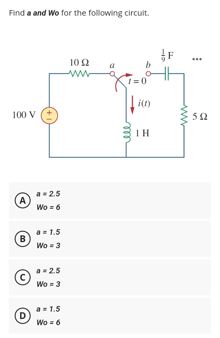 Find a and Wo for the following circuit.
100 V
A
B
D
a = 2.5
Wo = 6
a = 1.5
Wo = 3
a = 2.5
Wo = 3
a = 1.5
Wo = 6
10 Q2
www
a
b
t=0
ell
[i(t)
1H
:
5Ω