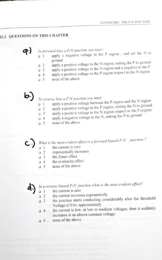 2.2 QUESTIONS ON THIS CHAPTER
b.)
c.)
To forward bias a P-N junction you must :
ol
02
□3
04
05
5
To reverse bias a P-N junction you must:
ol
02
03
a 2
@ 3
04
05
LESSON B02: THE P-N JUNCTION
What is the most evident effect in a forward biased P-N junction?
al
the current is zero
□ 2
@ 3
apply a negative voltage to the P region, and set the N to
ground
apply a positive voltage to the N region, setting the P to ground
apply a positive voltage to the N region and a negative to the P
apply a positive voltage to the P region respect to the N region
none of the above
04
05
apply a positive voltage between the P region and the N region
apply a positive voltage to the P region, setting the N to ground
apply a positive voltage to the N region respect to the P regiom
apply a negative voltage to the N, setting the P to ground
none of the above
In a reverse biased P-N junction what is the most evident effect?
ol
the current is zero
exponentially increases
the Zener effect
the avalanche effect
none of the above
the current increases exponentially
the junction starts conducting considerably after the threshold
Voltage of 0.6v approximately
the current is low, at low to medium voltages, then it suddenly
increases at an almost constant voltage
none of the above